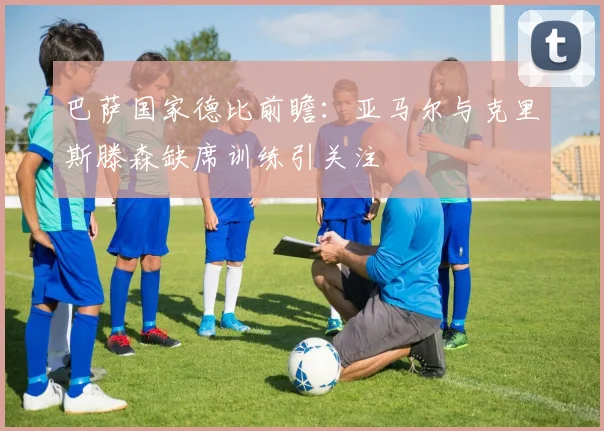 巴萨国家德比前瞻：亚马尔与克里斯滕森缺席训练引关注