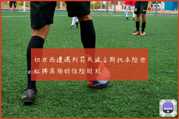 切尔西遭遇判罚风波古斯托本险些红牌离场的惊险时刻