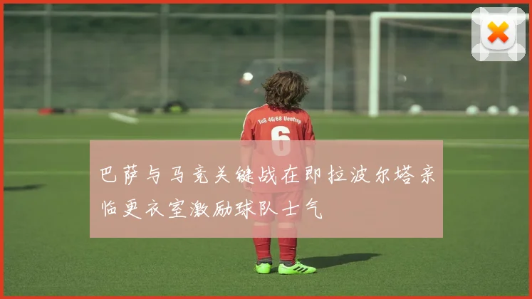 巴萨与马竞关键战在即拉波尔塔亲临更衣室激励球队士气
