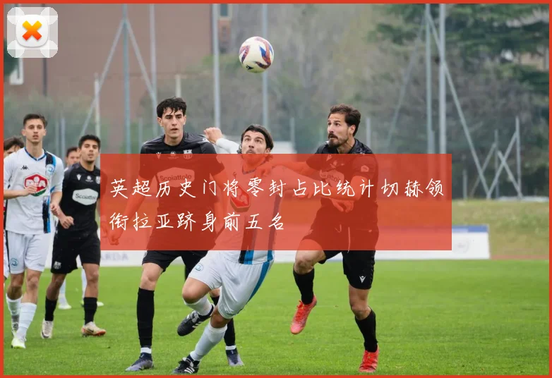 英超历史门将零封占比统计切赫领衔拉亚跻身前五名