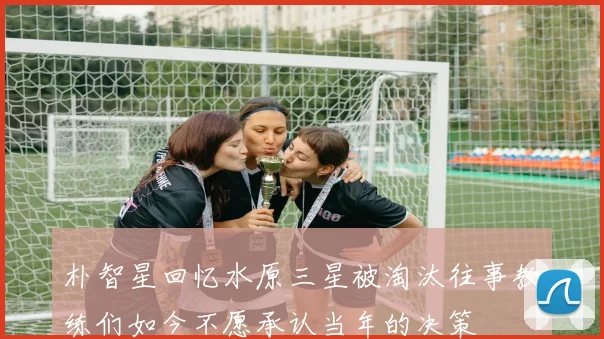 朴智星回忆水原三星被淘汰往事教练们如今不愿承认当年的决策