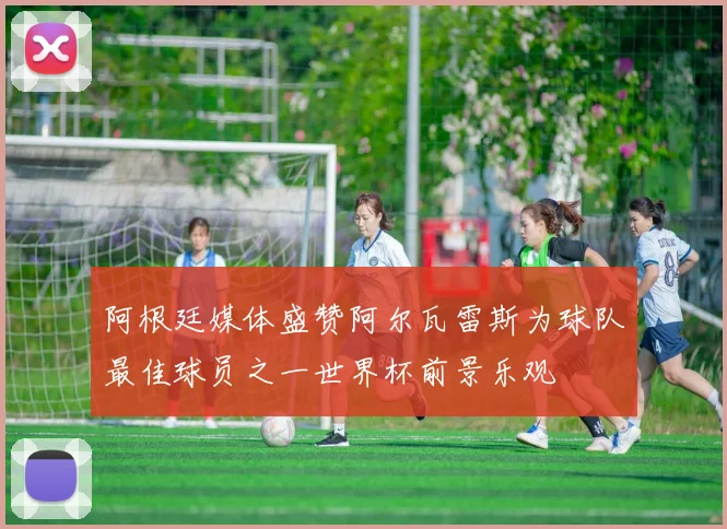 阿根廷媒体盛赞阿尔瓦雷斯为球队最佳球员之一世界杯前景乐观