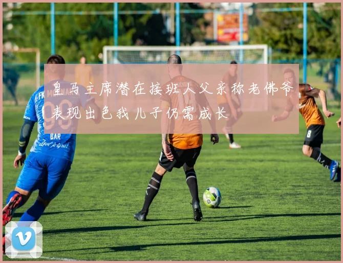 皇马主席潜在接班人父亲称老佛爷表现出色我儿子仍需成长