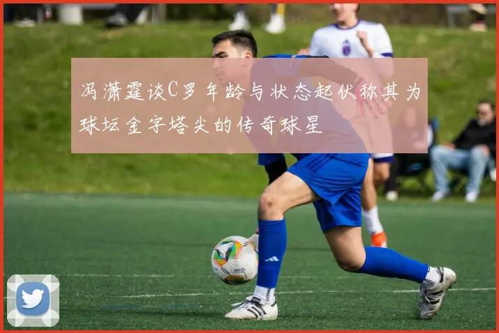 冯潇霆谈C罗年龄与状态起伏称其为球坛金字塔尖的传奇球星