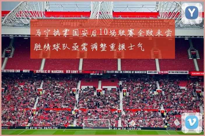马宁执掌国安后10场联赛全败未尝胜绩球队亟需调整重振士气