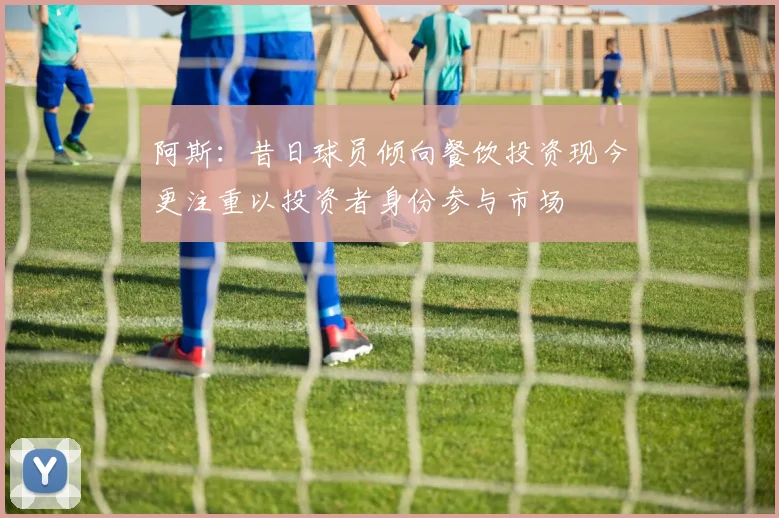 阿斯：昔日球员倾向餐饮投资现今更注重以投资者身份参与市场