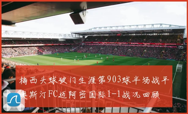 梅西头球破门生涯第903球半场战平奥斯汀FC迈阿密国际1-1战况回顾