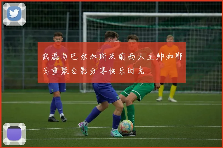 武磊与巴尔加斯及前西人主帅加耶戈重聚合影分享快乐时光