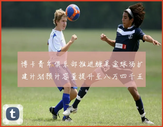博卡青年俱乐部推进糖果盒球场扩建计划预计容量提升至八万四千五百人
