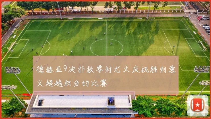 德赫亚9次扑救零封尤文庆祝胜利意义超越积分的比赛