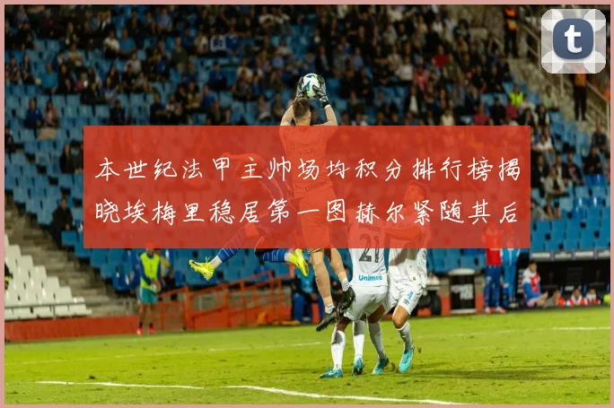 本世纪法甲主帅场均积分排行榜揭晓埃梅里稳居第一图赫尔紧随其后
