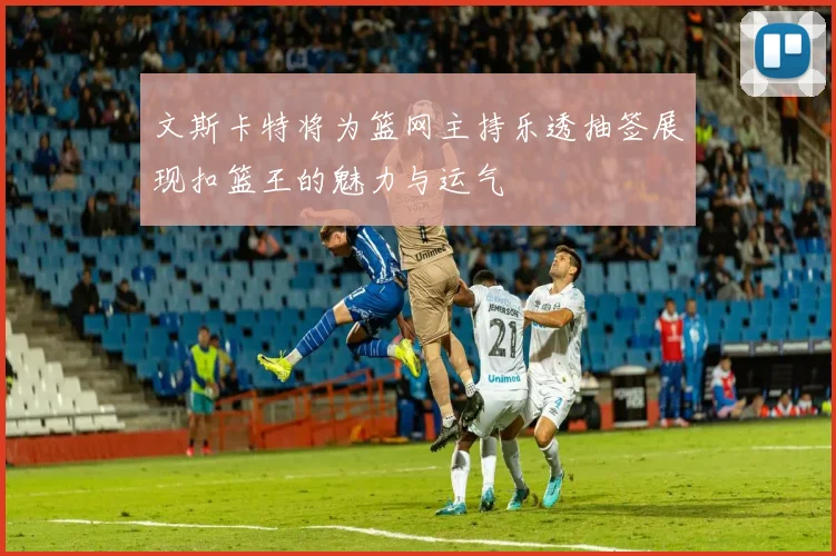 文斯卡特将为篮网主持乐透抽签展现扣篮王的魅力与运气